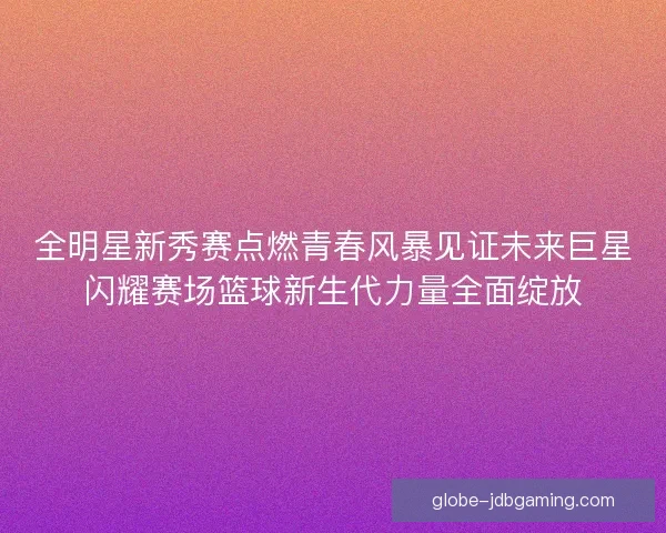 全明星新秀赛点燃青春风暴见证未来巨星闪耀赛场篮球新生代力量全面绽放