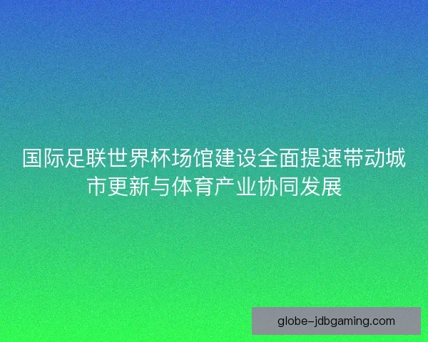 国际足联世界杯场馆建设全面提速带动城市更新与体育产业协同发展