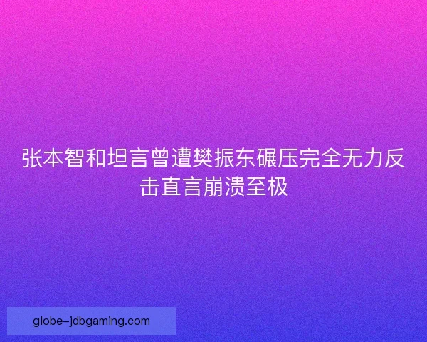 张本智和坦言曾遭樊振东碾压完全无力反击直言崩溃至极