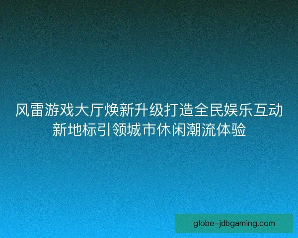 风雷游戏大厅焕新升级打造全民娱乐互动新地标引领城市休闲潮流体验