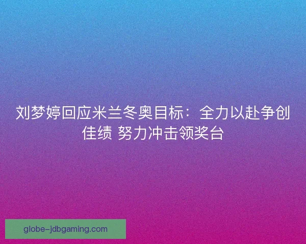 刘梦婷回应米兰冬奥目标：全力以赴争创佳绩 努力冲击领奖台