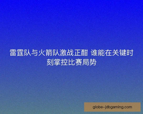 雷霆队与火箭队激战正酣 谁能在关键时刻掌控比赛局势